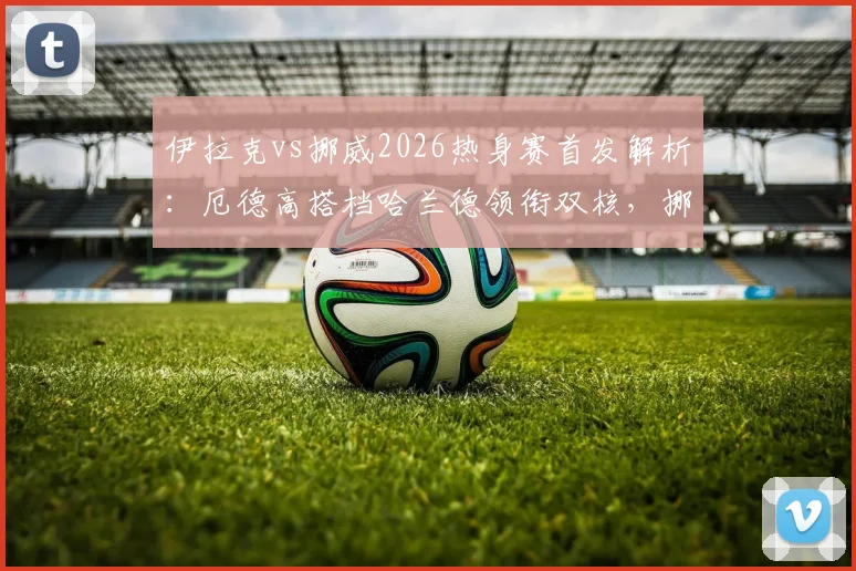 伊拉克vs挪威2026热身赛首发解析：厄德高搭档哈兰德领衔双核，挪威队锋线豪华阵容亮相
