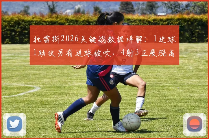 托雷斯2026关键战数据详解：1进球1助攻另有进球被吹，4射3正展现高效射术