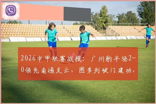 2026中甲联赛战报：广州豹半场2-0领先南通支云，图多列破门建功，积分榜形势有何变化？