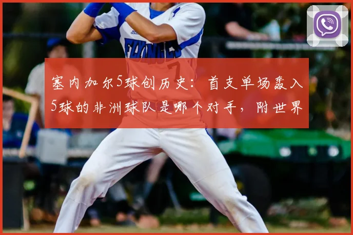塞内加尔5球创历史：首支单场轰入5球的非洲球队是哪个对手，附世界杯单场高比分球队全回顾