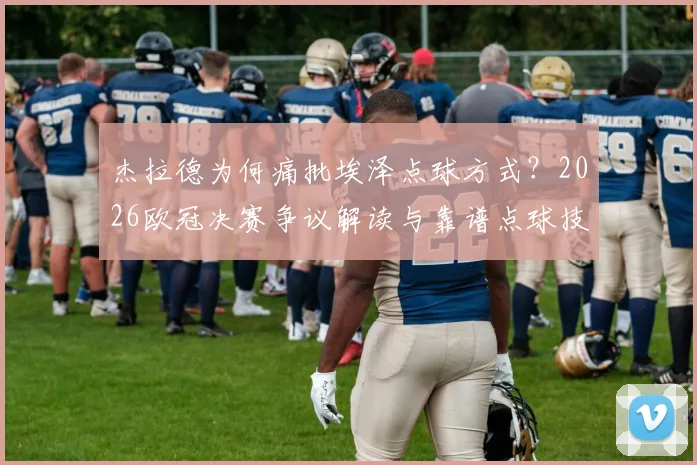 杰拉德为何痛批埃泽点球方式?2026欧冠决赛争议解读与靠谱点球技术指南