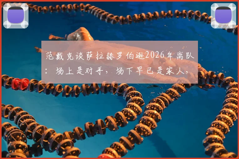范戴克谈萨拉赫罗伯逊2026年离队：场上是对手，场下早已是家人，利物浦更衣室情谊揭秘