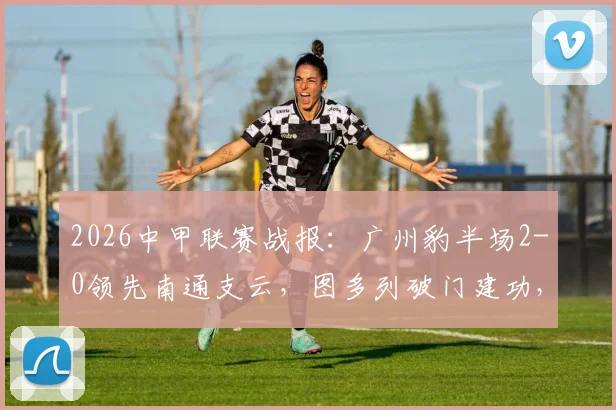 2026中甲联赛战报：广州豹半场2-0领先南通支云，图多列破门建功，积分榜形势有何变化？