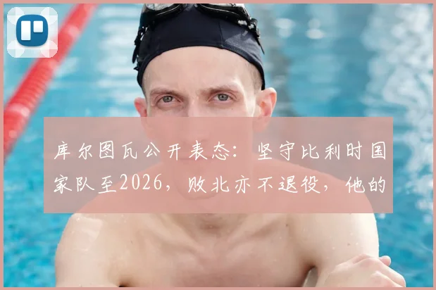 库尔图瓦公开表态：坚守比利时国家队至2026，败北亦不退役，他的忠诚宣言引球迷热议