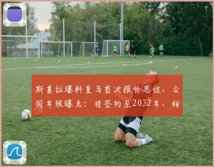斯基拉爆料皇马首次报价恩佐,合同年限曝光:将签约至2032年,转会进展细节解读