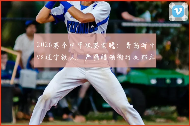 2026赛季中甲联赛前瞻：青岛海牛vs辽宁铁人，严鼎皓领衔对决邦本宜裕，叶博亚表现引关注