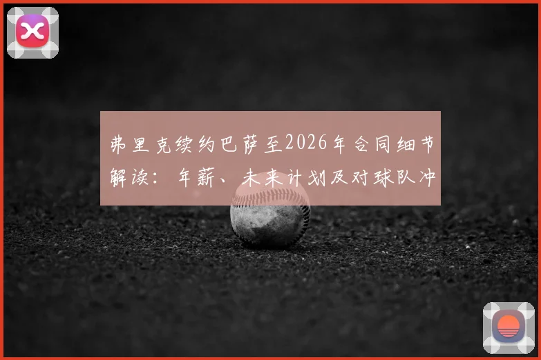 弗里克续约巴萨至2026年合同细节解读：年薪、未来计划及对球队冲击欧冠的深度影响分析