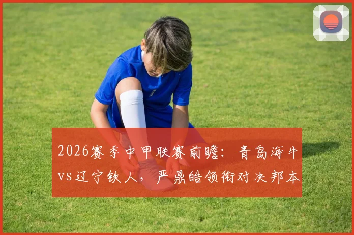 2026赛季中甲联赛前瞻:青岛海牛vs辽宁铁人,严鼎皓领衔对决邦本宜裕,叶博亚表现引关注