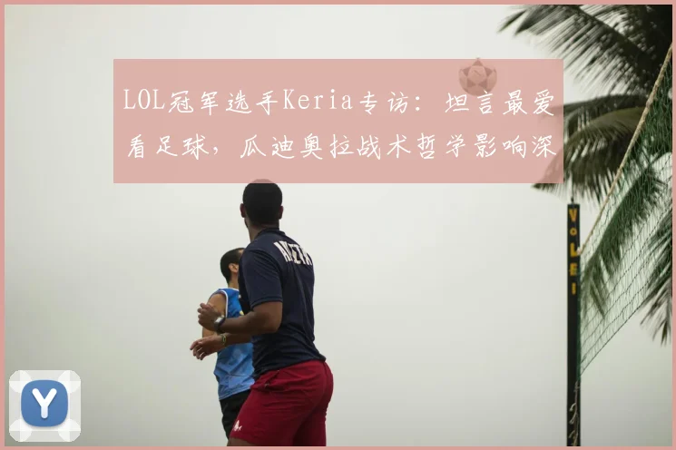 LOL冠军选手Keria专访:坦言最爱看足球,瓜迪奥拉战术哲学影响深远