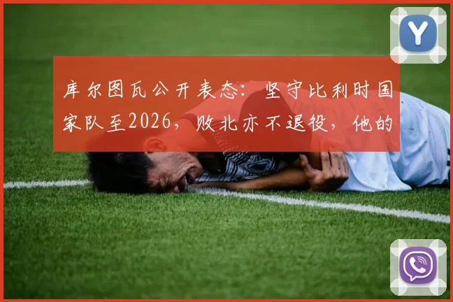 库尔图瓦公开表态：坚守比利时国家队至2026，败北亦不退役，他的忠诚宣言引球迷热议