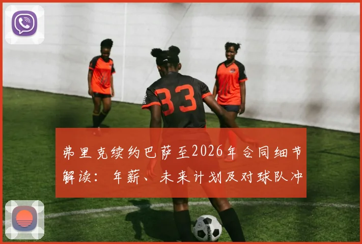 弗里克续约巴萨至2026年合同细节解读：年薪、未来计划及对球队冲击欧冠的深度影响分析