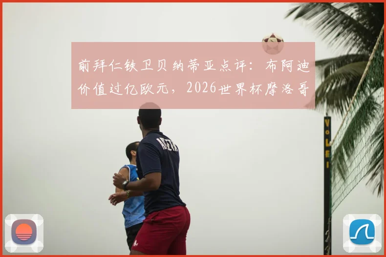 前拜仁铁卫贝纳蒂亚点评：布阿迪价值过亿欧元，2026世界杯摩洛哥队黑马之路全分析