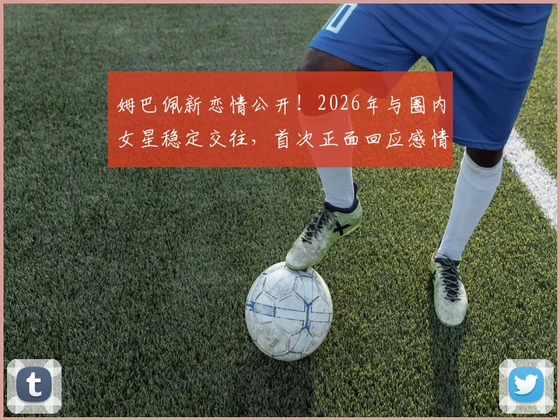 姆巴佩新恋情公开！2026年与圈内女星稳定交往，首次正面回应感情状态