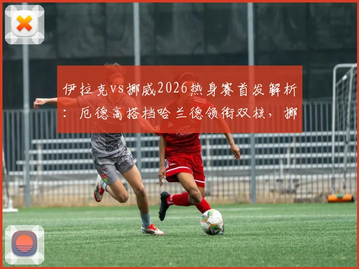 伊拉克vs挪威2026热身赛首发解析:厄德高搭档哈兰德领衔双核,挪威队锋线豪华阵容亮相
