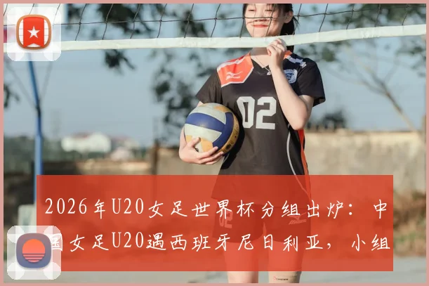 2026年U20女足世界杯分组出炉:中国女足U20遇西班牙尼日利亚,小组出线形势前瞻