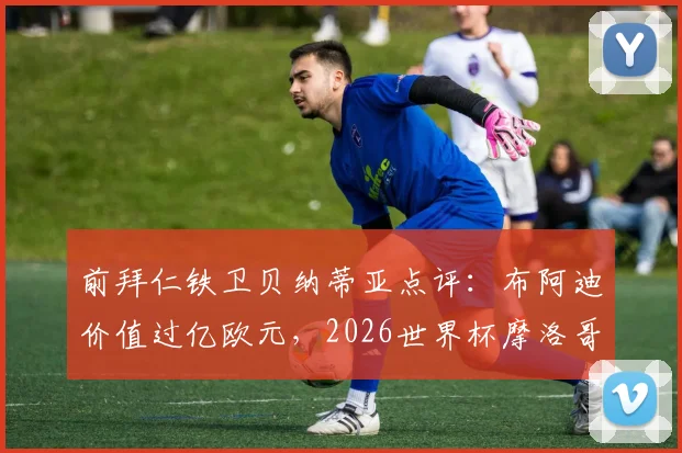 前拜仁铁卫贝纳蒂亚点评：布阿迪价值过亿欧元，2026世界杯摩洛哥队黑马之路全分析