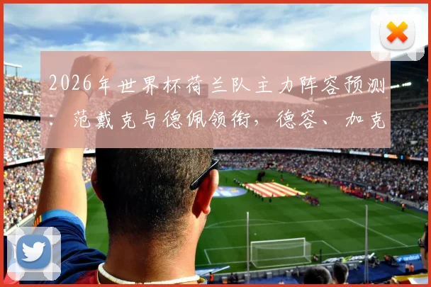 2026年世界杯荷兰队主力阵容预测：范戴克与德佩领衔，德容、加克波悉数在列，橙衣军团全新名单解析