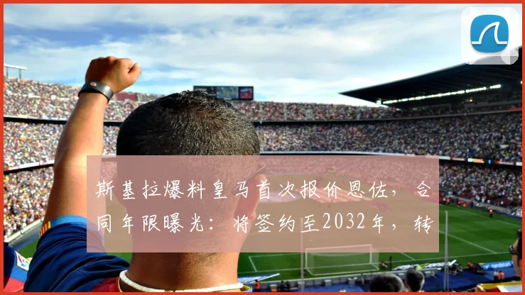 斯基拉爆料皇马首次报价恩佐,合同年限曝光:将签约至2032年,转会进展细节解读