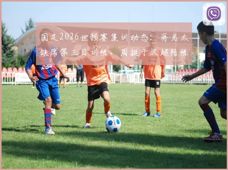 国足2026世预赛集训动态：蒋光太缺席第三日训练，周挺于汉超陪练引关注
